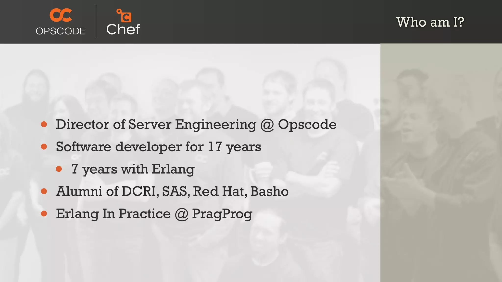 Who am I?
• Director of Server Engineering @ Opscode
• Software developer for 17 years
• 7 years with Erlang
• Alumni of DCRI, SAS, Red Hat, Basho
• Erlang In Practice @ PragProg
 