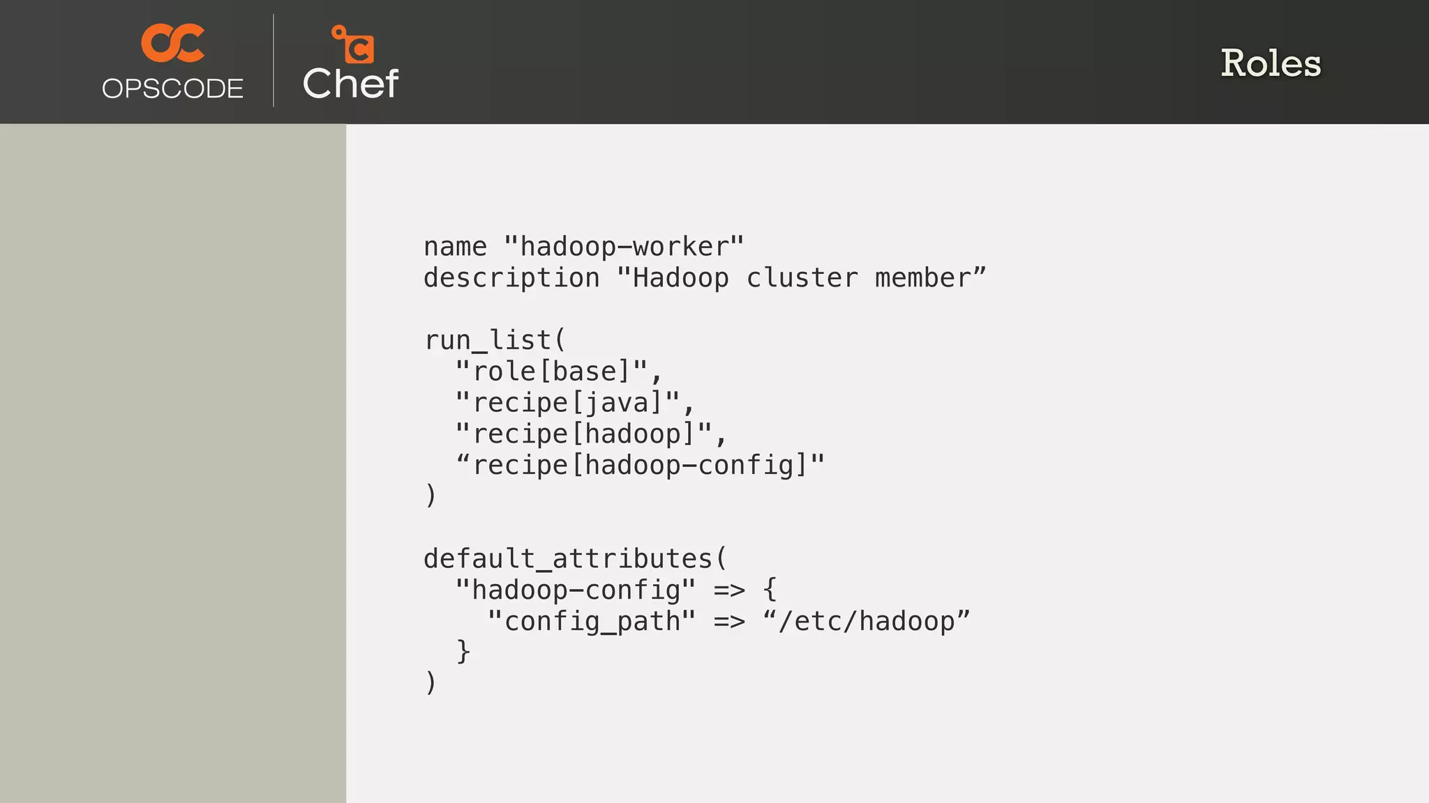 Roles
name "hadoop-worker"
description "Hadoop cluster member”
run_list(
"role[base]",
"recipe[java]",
"recipe[hadoop]",
“recipe[hadoop-config]"
)
default_attributes(
"hadoop-config" => {
"config_path" => “/etc/hadoop”
}
)
 