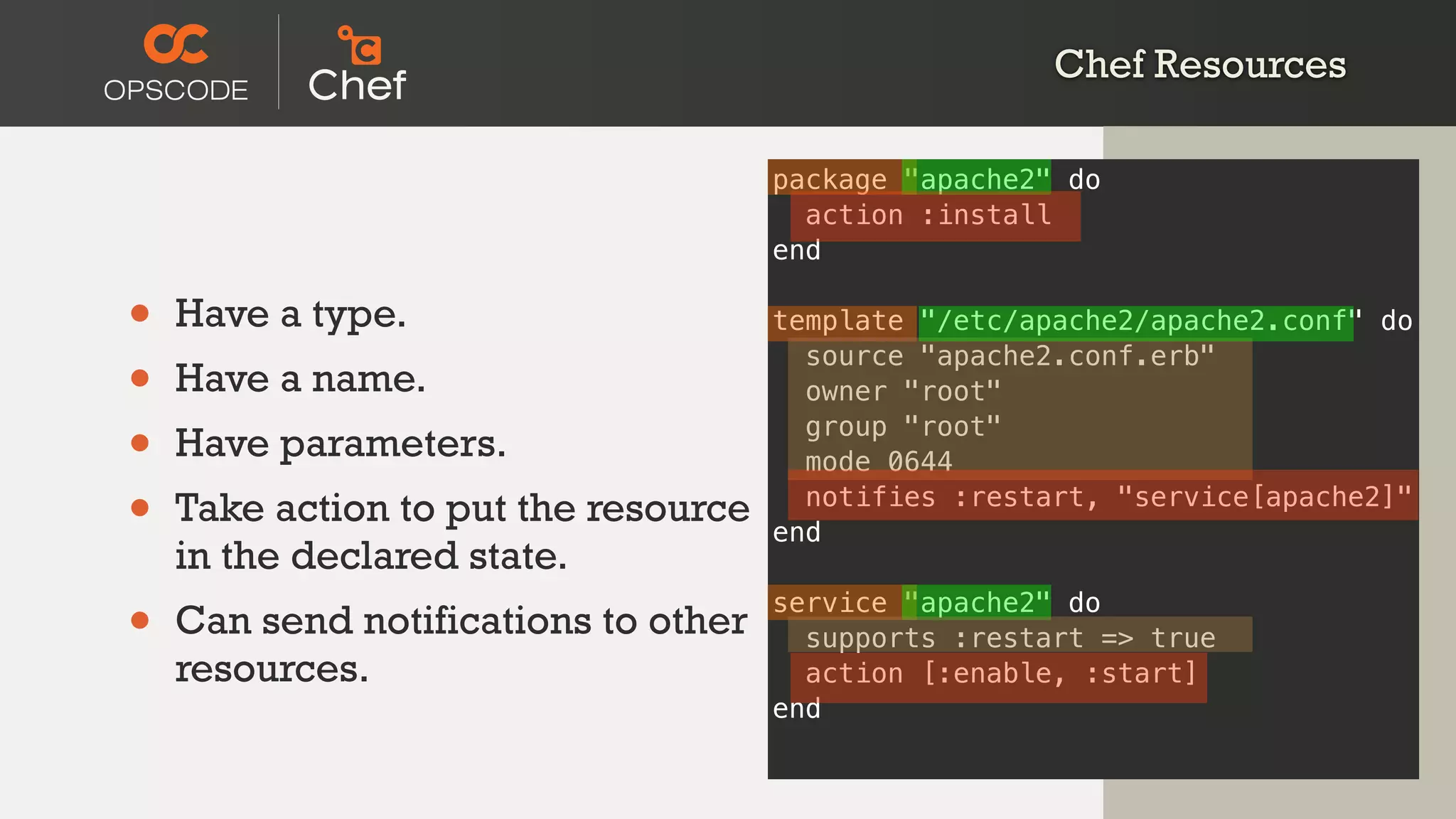 Chef Resources
• Have a type.
• Have a name.
• Have parameters.
• Take action to put the resource
in the declared state.
• Can send notifications to other
resources.
package "apache2" do
action :install
end
template "/etc/apache2/apache2.conf" do
source "apache2.conf.erb"
owner "root"
group "root"
mode 0644
notifies :restart, "service[apache2]"
end
service "apache2" do
supports :restart => true
action [:enable, :start]
end
 