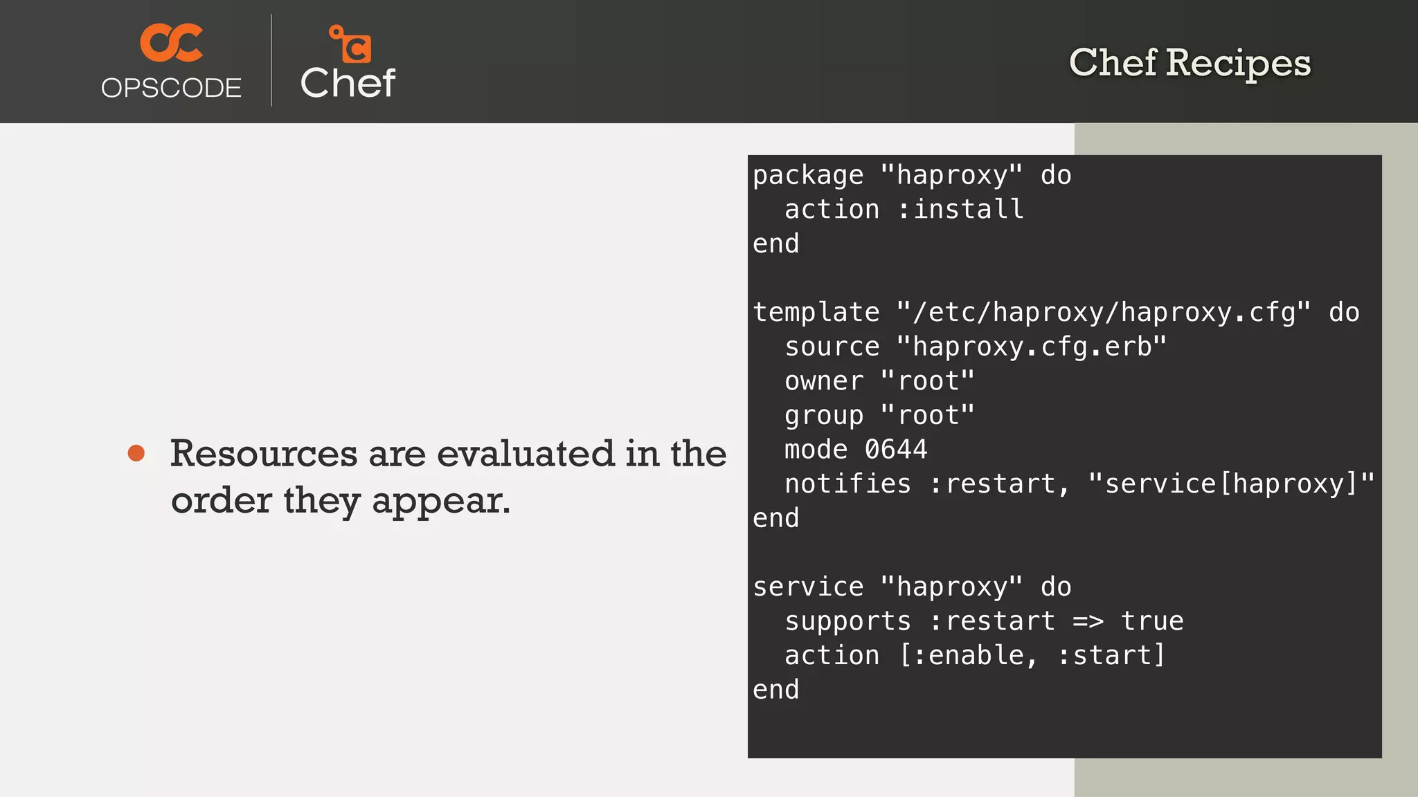 Chef Recipes
• Resources are evaluated in the
order they appear.
package "haproxy" do
action :install
end
template "/etc/haproxy/haproxy.cfg" do
source "haproxy.cfg.erb"
owner "root"
group "root"
mode 0644
notifies :restart, "service[haproxy]"
end
service "haproxy" do
supports :restart => true
action [:enable, :start]
end
 