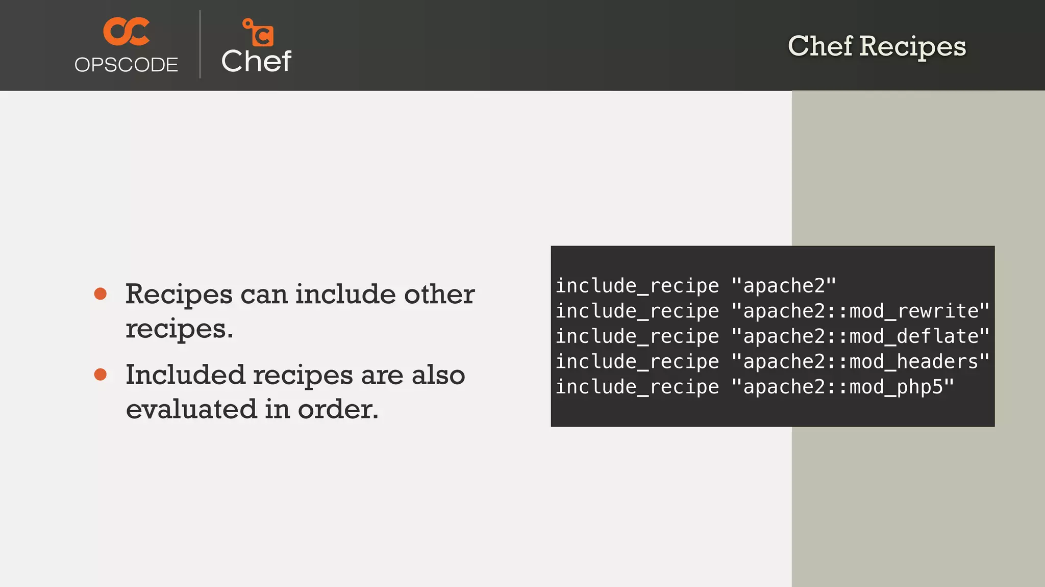 Chef Recipes
• Recipes can include other
recipes.
• Included recipes are also
evaluated in order.
include_recipe "apache2"
include_recipe "apache2::mod_rewrite"
include_recipe "apache2::mod_deflate"
include_recipe "apache2::mod_headers"
include_recipe "apache2::mod_php5"
 