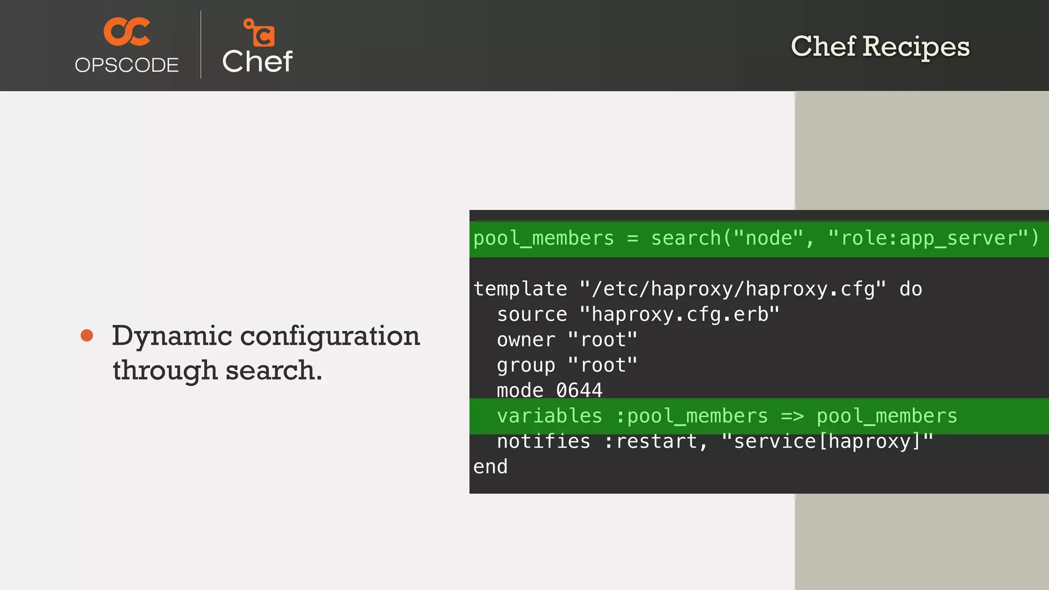 • Dynamic configuration
through search.
pool_members = search("node", "role:app_server")
template "/etc/haproxy/haproxy.cfg" do
source "haproxy.cfg.erb"
owner "root"
group "root"
mode 0644
variables :pool_members => pool_members
notifies :restart, "service[haproxy]"
end
Chef Recipes
 