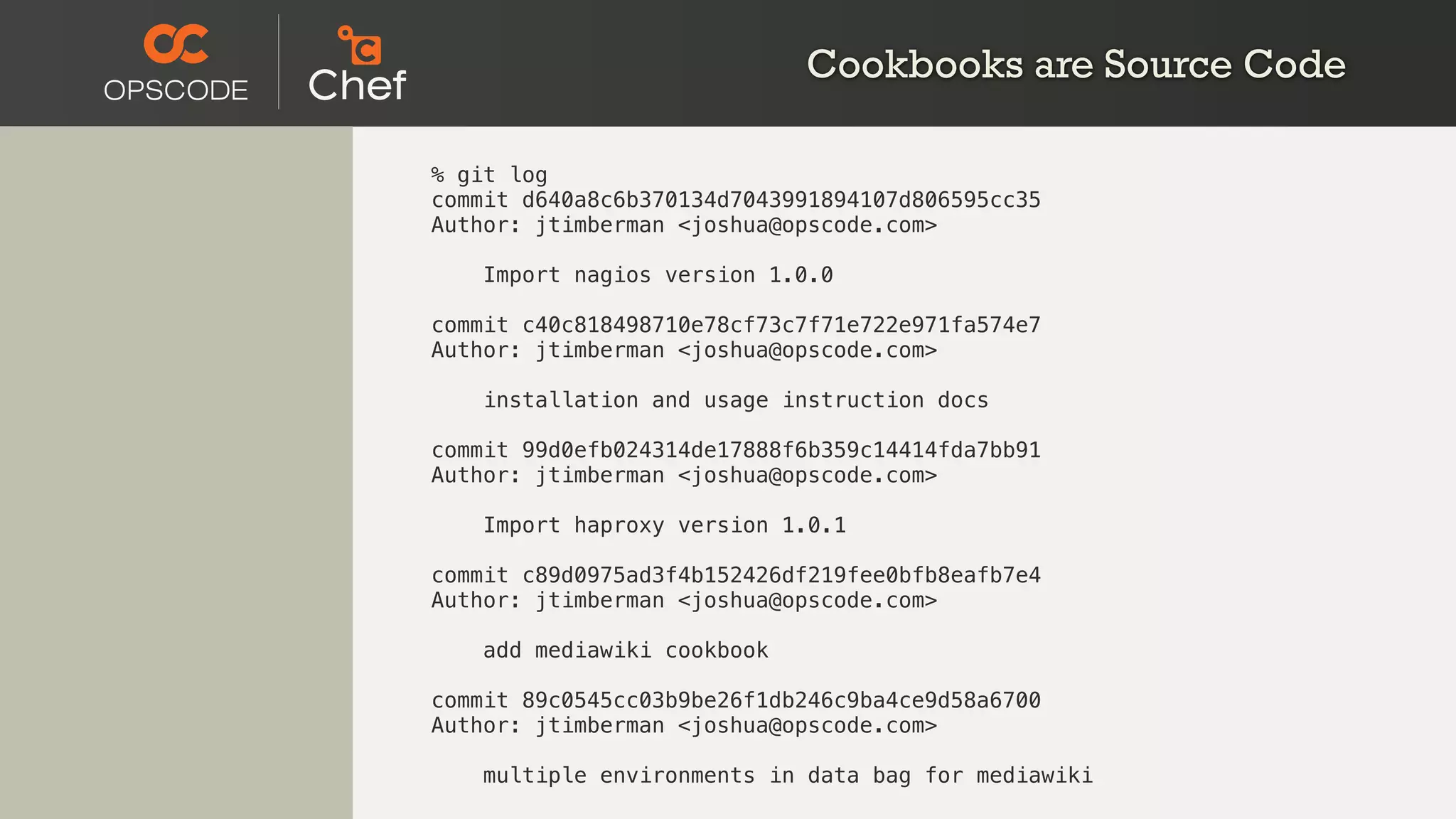 Cookbooks are Source Code
% git log
commit d640a8c6b370134d7043991894107d806595cc35
Author: jtimberman <joshua@opscode.com>
Import nagios version 1.0.0
commit c40c818498710e78cf73c7f71e722e971fa574e7
Author: jtimberman <joshua@opscode.com>
installation and usage instruction docs
commit 99d0efb024314de17888f6b359c14414fda7bb91
Author: jtimberman <joshua@opscode.com>
Import haproxy version 1.0.1
commit c89d0975ad3f4b152426df219fee0bfb8eafb7e4
Author: jtimberman <joshua@opscode.com>
add mediawiki cookbook
commit 89c0545cc03b9be26f1db246c9ba4ce9d58a6700
Author: jtimberman <joshua@opscode.com>
multiple environments in data bag for mediawiki
 