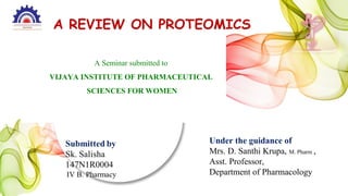 A REVIEW ON PROTEOMICS
A Seminar submitted to
VIJAYA INSTITUTE OF PHARMACEUTICAL
SCIENCES FOR WOMEN
Under the guidance of
Mrs. D. Santhi Krupa, M. Pharm ,
Asst. Professor,
Department of Pharmacology
 