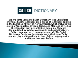 We Welcome you all to Salish Dictionary, The Salish (also
known as Salish) languages are a group of languages spoken
in the Pacific Northwest of North America, which includes the
states of Washington, Oregon, Idaho, and Montana as well as
the Canadian province of British Columbia. They are
distinguished by syllabic consonants and agglutinativity .
Salish Language has its own pride and We The Salish
Dictionary Family are here to enhance the love of Salish
readers , by enabling them to learn Salish Language with
much ease then ever before.
 