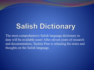 The most comprehensive Salish language dictionary to
date will be available soon! After eleven years of research
and documentation, Tachini Pete is releasing his notes and
thoughts on the Salish language.
 