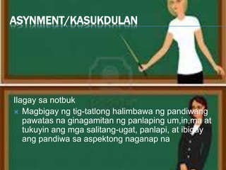 ASYNMENT/KASUKDULAN
Ilagay sa notbuk
 Magbigay ng tig-tatlong halimbawa ng pandiwang
pawatas na ginagamitan ng panlaping um,in,ma at
tukuyin ang mga salitang-ugat, panlapi, at ibigay
ang pandiwa sa aspektong naganap na.
 