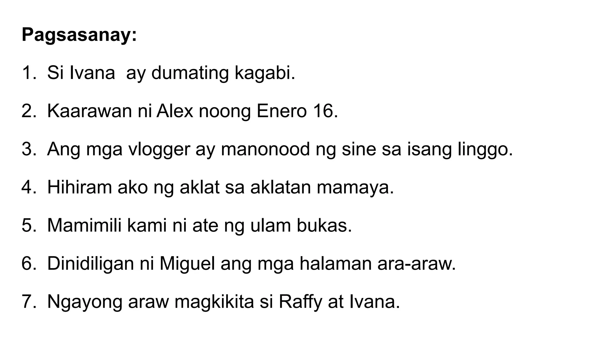 Pagsasanay:
1. Si Ivana ay dumating kagabi.
2. Kaarawan ni Alex noong Enero 16.
3. Ang mga vlogger ay manonood ng sine sa isang linggo.
4. Hihiram ako ng aklat sa aklatan mamaya.
5. Mamimili kami ni ate ng ulam bukas.
6. Dinidiligan ni Miguel ang mga halaman ara-araw.
7. Ngayong araw magkikita si Raffy at Ivana.