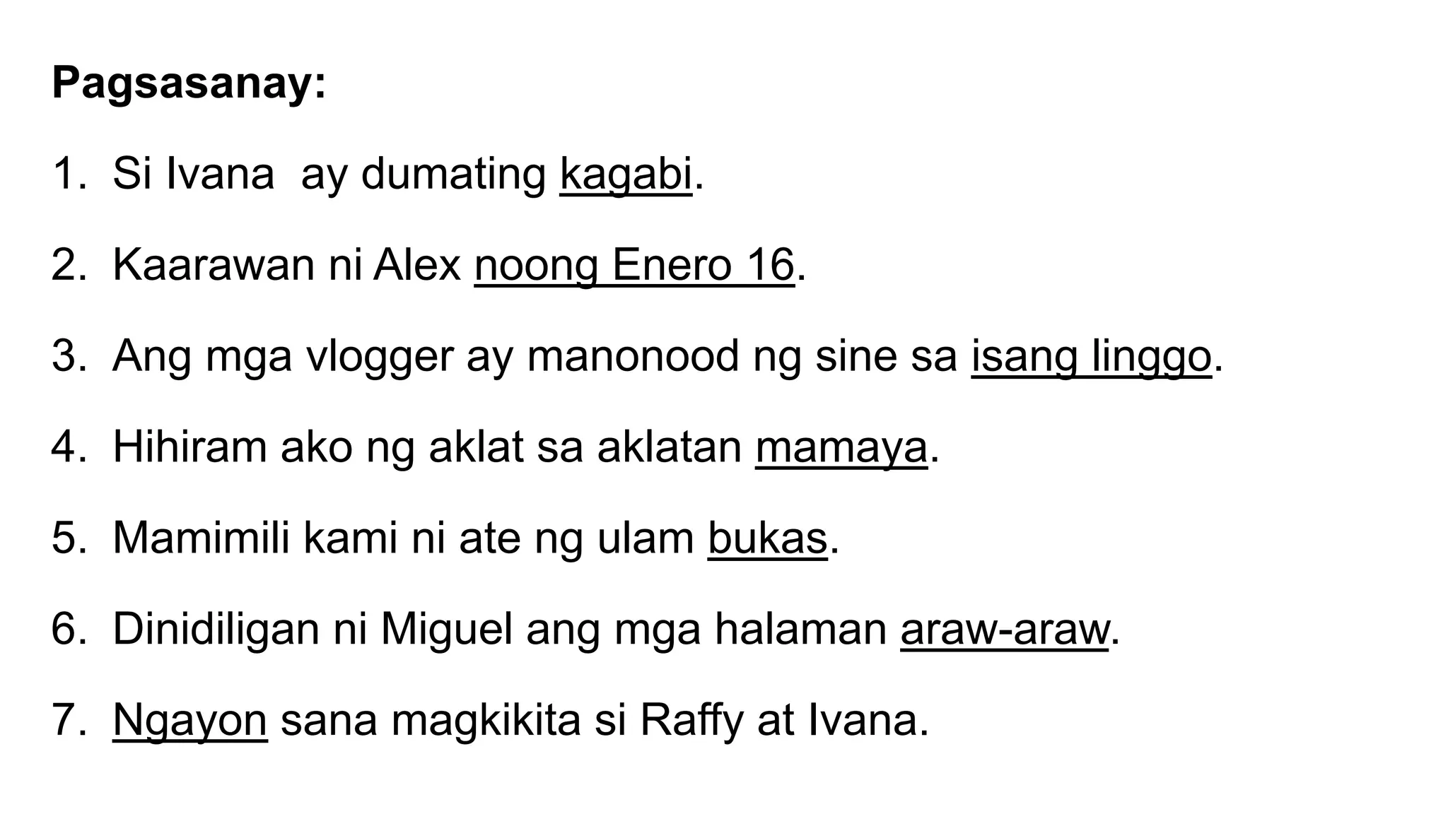 Pagsasanay:
1. Si Ivana ay dumating kagabi.
2. Kaarawan ni Alex noong Enero 16.
3. Ang mga vlogger ay manonood ng sine sa isang linggo.
4. Hihiram ako ng aklat sa aklatan mamaya.
5. Mamimili kami ni ate ng ulam bukas.
6. Dinidiligan ni Miguel ang mga halaman araw-araw.
7. Ngayon sana magkikita si Raffy at Ivana.