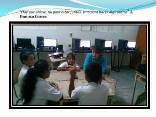 “Hay que unirse, no para estar juntos, sino para hacer algo juntos”. J.
Donoso Cortes
 