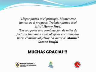“Llegar juntos es el principio. Mantenerse
  juntos, es el progreso. Trabajar juntos es el
               éxito”. Henry Ford.
  “Un equipo es una combinación de miles de
factores humanos y psicológicos encaminados
 hacia el mismo objetivo: La victoria”. Manuel
                 Gomez Brufal


        MUCHAS GRACIAS!!!
 