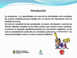 Introducción
La enseñanza y el aprendizaje son unas de las actividades más complejas
de nuestra sociedad porque trabaja con un recurso tan fascinante como el
intelecto humano.
Así como la sociedad ha ido cambiando, La tarea del docente durante las
últimas décadas también lo ha hecho puesto que nuestro nuevo contexto,
el alumno no aprende significativamente con una lección magistral y se ha
visto la necesidad de sustituirla por el trabajo autónomo y colaborativo las
nuevas tecnologías crean un nuevo contexto didáctico.
 
