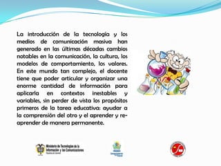 La introducción de la tecnología y los
medios de comunicación masiva han
generado en las últimas décadas cambios
notables en la comunicación, la cultura, los
modelos de comportamiento, los valores.
En este mundo tan complejo, el docente
tiene que poder articular y organizar una
enorme cantidad de información para
aplicarla en contextos inestables y
variables, sin perder de vista los propósitos
primeros de la tarea educativa: ayudar a
la comprensión del otro y el aprender y re-
aprender de manera permanente.
 