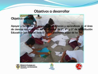 Objetivos a desarrollar
Objetivo general.

Apoyar y fortalecer los procesos de enseñanza y aprendizaje en el área
de ciencias naturales en los estudiantes de 2°, 4° y 5° de la institución
Educativa San Miguel Sede El Salitre mediante el uso de las TIC
 
