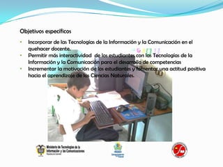 Objetivos específicos
•   Incorporar de las Tecnologías de la Información y la Comunicación en el
    quehacer docente.
•   Permitir más interactividad de los estudiantes con las Tecnologías de la
    Información y la Comunicación para el desarrollo de competencias
•   Incrementar la motivación de los estudiantes y fomentar una actitud positiva
    hacia el aprendizaje de las Ciencias Naturales.
 