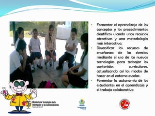 •   Fomentar el aprendizaje de los
    conceptos y los procedimientos
    científicos usando unos recursos
    atractivos y una metodología
    más interactiva.
•   Diversificar los recursos de
    enseñanza de las ciencias
    mediante el uso de las nuevas
    tecnologías para trabajar los
    contenidos          curriculares,
    actualizando así los modos de
    hacer en el entorno escolar.
•   Fomentar la autonomía de los
    estudiantes en el aprendizaje y
    el trabajo colaborativo
 