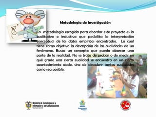 Metodología de Investigación

La metodología escogida para abordar este proyecto es la
cualitativo o inductiva que posibilita la interpretación
conceptual de los datos empíricos encontrados. La cual
tiene como objetivo la descripción de las cualidades de un
fenómeno. Busca un concepto que pueda abarcar una
parte de la realidad. No se trata de probar o de medir en
qué grado una cierta cualidad se encuentra en un cierto
acontecimiento dado, sino de descubrir tantas cualidades
como sea posible.
 