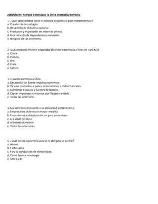 Actividad III: Marque o destaque la única alternativa correcta.
1- ¿Qué característica tiene el modelo económico post Independencia?
a. Creador de tecnologías
b. Desarrollo de industria nacional
c. Productor y exportador de materias primas.
d. Una relación de dependencia y sumisión.
e. Ninguna de las anteriores.
2- Cuál producto mineral exportaba chile por excelencia a fines de siglo XIX?
a. Cobre
b. Carbón
c. Oro
d. Plata
e. Salitre.
3- El salitre permitió a Chile.
a. Desarrollar un fuerte impulso económico
b. Vender productos a países desarrollados e industrializados.
c. Aumentar espacios y fuentes de trabajo.
d. Captar impuestos y recursos que llegan al estado
e. Todas las anteriores.
4. Las salitreras en cuanto a su propiedad pertenecen a:
a. Empresarios chilenos en mayor medida
b. Empresarios extranjeros en un gran porcentaje.
c. Al estado de Chile.
d. Al estado Boliviano
e. Todos los anteriores.
5- ¿Cuál de los siguientes usos se le otorgaba al salitre?
a. Abono
b. Fertilizante
c. Para la conducción de electricidad.
d. Como fuente de energía
e. Sólo a y b
 