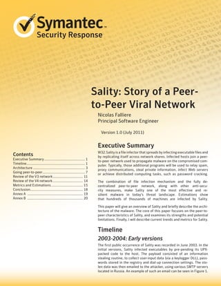 Security Response




                                                                           Sality: Story of a Peer-
                                                                           to-Peer Viral Network
                                                                            Nicolas Falliere
                                                                            Principal Software Engineer

                                                                              Version 1.0 (July 2011)


                                                                            Executive Summary
                                                                            W32.Sality is a file infector that spreads by infecting executable files and
Contents                                                                    by replicating itself across network shares. Infected hosts join a peer-
Executive Summary............................................ 1
                                                                            to-peer network used to propagate malware on the compromised com-
Timeline.............................................................. 1
        .
                                                                            puter. Typically, those additional programs will be used to relay spam,
Architecture........................................................ 3
                                                                            proxy communications, steal private information, infect Web servers
Going peer-to-peer. ............................................ 7
                         .
                                                                            or achieve distributed computing tasks, such as password cracking.
Review of the V3 network................................. 11
Review of the V4 network................................. 14                The combination of file infection mechanism and the fully de-
Metrics and Estimations................................... 15               centralized peer-to-peer network, along with other anti-secu-
Conclusion........................................................ 18       rity measures, make Sality one of the most effective and re-
Annex A ............................................................ 19     silient malware in today’s threat landscape. Estimations show
Annex B ............................................................ 20     that hundreds of thousands of machines are infected by Sality.

                                                                            This paper will give an overview of Sality and briefly describe the archi-
                                                                            tecture of the malware. The core of this paper focuses on the peer-to-
                                                                            peer characteristics of Sality, and examines its strengths and potential
                                                                            limitations. Finally, I will describe current trends and metrics for Sality.


                                                                            Timeline
                                                                            2003-2004: Early versions
                                                                            The first public occurrence of Sality was recorded in June 2003. In the
                                                                            initial versions, Sality infected executables by pre-pending its UPX-
                                                                            packed code to the host. The payload consisted of an information
                                                                            stealing routine, to collect user-input data (via a keylogger DLL), pass-
                                                                            words stored in the registry and dial-up connection settings. The sto-
                                                                            len data was then emailed to the attacker, using various SMTP servers
                                                                            located in Russia. An example of such an email can be seen in Figure 1.
 