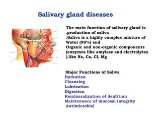 Salivary gland diseases
The main function of salivary gland is
production of saliva.
Saliva is a highly complex mixture of:
Water (99%) and
Organic and non-organic components
(enzymes like amylase and electrolytes
like Na, Ca, Cl, Mg(.
Major Functions of Saliva:
Hydration
Cleansing
Lubrication
Digestion
Remineralization of dentition
Maintenance of mucosal integrity
Antimicrobial
 