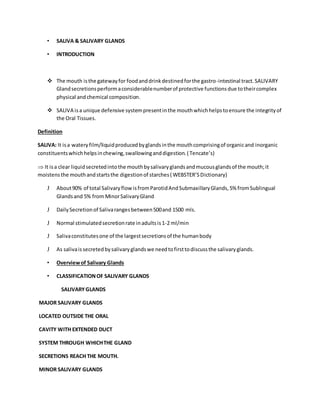 • SALIVA & SALIVARY GLANDS
• INTRODUCTION
 The mouth isthe gatewayfor foodanddrinkdestinedforthe gastro-intestinal tract.SALIVARY
Glandsecretionsperformaconsiderablenumberof protective functionsdue totheircomplex
physical andchemical composition.
 SALIVA isa unique defensive systempresentinthe mouthwhichhelpstoensure the integrityof
the Oral Tissues.
Definition
SALIVA: It isa wateryfilm/liquidproducedbyglandsinthe mouthcomprisingof organicand inorganic
constituentswhichhelpsinchewing,swallowinganddigestion.( Tencate’s)
 It isa clear liquidsecretedintothe mouthbysalivaryglandsandmucousglandsof the mouth;it
moistensthe mouthandstartsthe digestionof starches( WEBSTER’SDictionary)
J About90% of total SalivaryflowisfromParotidAndSubmaxillaryGlands,5% fromSublingual
Glandsand 5% from MinorSalivaryGland
J DailySecretionof Salivarangesbetween500and 1500 mls.
J Normal stimulatedsecretionrate inadultsis1-2 ml/min
J Salivaconstitutesone of the largestsecretionsof the humanbody
J As salivaissecretedbysalivaryglandswe needtofirsttodiscussthe salivaryglands.
• Overviewof Salivary Glands
• CLASSIFICATIONOF SALIVARY GLANDS
SALIVARYGLANDS
MAJOR SALIVARY GLANDS
LOCATED OUTSIDE THE ORAL
CAVITY WITH EXTENDED DUCT
SYSTEM THROUGH WHICHTHE GLAND
SECRETIONS REACH THE MOUTH.
MINOR SALIVARY GLANDS
 