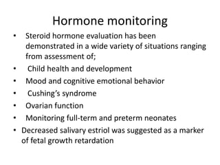 Hormone monitoring
• Steroid hormone evaluation has been
demonstrated in a wide variety of situations ranging
from assessment of;
• Child health and development
• Mood and cognitive emotional behavior
• Cushing’s syndrome
• Ovarian function
• Monitoring full-term and preterm neonates
• Decreased salivary estriol was suggested as a marker
of fetal growth retardation
 