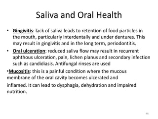 Saliva and Oral Health
• Gingivitis: lack of saliva leads to retention of food particles in
the mouth, particularly interdentally and under dentures. This
may result in gingivitis and in the long term, periodontitis.
• Oral ulceration: reduced saliva flow may result in recurrent
aphthous ulceration, pain, lichen planus and secondary infection
such as candidiasis. Antifungal rinses are used
•Mucositis: this is a painful condition where the mucous
membrane of the oral cavity becomes ulcerated and
inflamed. It can lead to dysphagia, dehydration and impaired
nutrition.
48
 