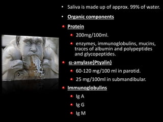 • Saliva is made up of approx. 99% of water.
• Organic components
Protein
200mg/100ml.
enzymes, immunoglobulins, mucins,
traces of albumin and polypeptides
and glycopeptides.
-amylase{Ptyalin}
60-120 mg/100 ml in parotid.
25 mg/100ml in submandibular.
Immunoglobulins
Ig A
Ig G
Ig M
 