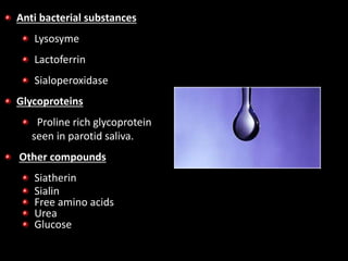 Anti bacterial substances
Lysosyme
Lactoferrin
Sialoperoxidase
Glycoproteins
Proline rich glycoprotein
seen in parotid saliva.
Other compounds
Siatherin
Sialin
Free amino acids
Urea
Glucose
 