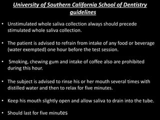 University of Southern California School of Dentistry
guidelines
• Unstimulated whole saliva collection always should precede
stimulated whole saliva collection.
• The patient is advised to refrain from intake of any food or beverage
(water exempted) one hour before the test session.
• Smoking, chewing gum and intake of coffee also are prohibited
during this hour.
• The subject is advised to rinse his or her mouth several times with
distilled water and then to relax for five minutes.
• Keep his mouth slightly open and allow saliva to drain into the tube.
• Should last for five minutes
 