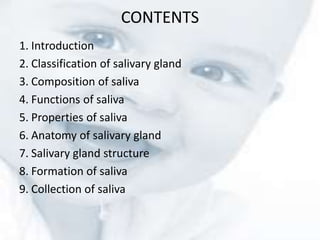 CONTENTS
1. Introduction
2. Classification of salivary gland
3. Composition of saliva
4. Functions of saliva
5. Properties of saliva
6. Anatomy of salivary gland
7. Salivary gland structure
8. Formation of saliva
9. Collection of saliva
 