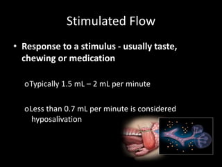 Stimulated Flow
• Response to a stimulus - usually taste,
chewing or medication
oTypically 1.5 mL – 2 mL per minute
oLess than 0.7 mL per minute is considered
hyposalivation
 