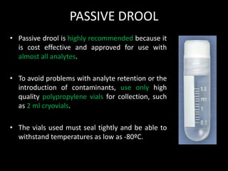 PASSIVE DROOL
• Passive drool is highly recommended because it
is cost effective and approved for use with
almost all analytes.
• To avoid problems with analyte retention or the
introduction of contaminants, use only high
quality polypropylene vials for collection, such
as 2 ml cryovials.
• The vials used must seal tightly and be able to
withstand temperatures as low as -80ºC.
 
