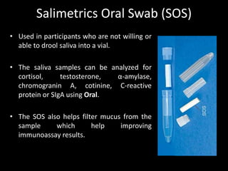 Salimetrics Oral Swab (SOS)
• Used in participants who are not willing or
able to drool saliva into a vial.
• The saliva samples can be analyzed for
cortisol, testosterone, α-amylase,
chromogranin A, cotinine, C-reactive
protein or SIgA using Oral.
• The SOS also helps filter mucus from the
sample which help improving
immunoassay results.
 