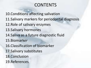 CONTENTS
10.Conditions affecting salivation
11.Salivary markers for periodontal diagnosis
12.Role of salivary enzymes
13.Salivary hormones
14.Saliva as a future diagnostic fluid
15.Biomarker
16.Classification of biomarker
17.Salivary substitutes
18.Conclusion
19.References
 