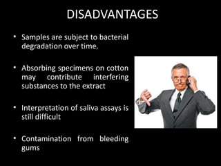 DISADVANTAGES
• Samples are subject to bacterial
degradation over time.
• Absorbing specimens on cotton
may contribute interfering
substances to the extract
• Interpretation of saliva assays is
still difficult
• Contamination from bleeding
gums
 