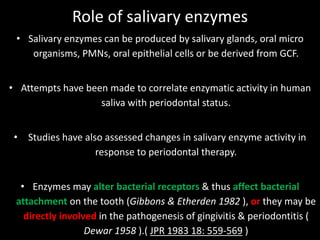 Role of salivary enzymes
• Salivary enzymes can be produced by salivary glands, oral micro
organisms, PMNs, oral epithelial cells or be derived from GCF.
• Attempts have been made to correlate enzymatic activity in human
saliva with periodontal status.
• Studies have also assessed changes in salivary enzyme activity in
response to periodontal therapy.
• Enzymes may alter bacterial receptors & thus affect bacterial
attachment on the tooth (Gibbons & Etherden 1982 ), or they may be
directly involved in the pathogenesis of gingivitis & periodontitis (
Dewar 1958 ).( JPR 1983 18: 559-569 )
 