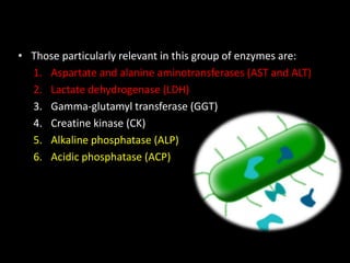 • Those particularly relevant in this group of enzymes are:
1. Aspartate and alanine aminotransferases (AST and ALT)
2. Lactate dehydrogenase (LDH)
3. Gamma-glutamyl transferase (GGT)
4. Creatine kinase (CK)
5. Alkaline phosphatase (ALP)
6. Acidic phosphatase (ACP)
 