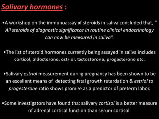Salivary hormones :
•A workshop on the immunoassay of steroids in saliva concluded that, “
All steroids of diagnostic significance in routine clinical endocrinology
can now be measured in saliva”.
•The list of steroid hormones currently being assayed in saliva includes
cortisol, aldosterone, estriol, testosterone, progesterone etc.
•Salivary estriol measurement during pregnancy has been shown to be
an excellent means of detecting fetal growth retardation & estriol to
progesterone ratio shows promise as a predictor of preterm labor.
•Some investigators have found that salivary cortisol is a better measure
of adrenal cortical function than serum cortisol.
 