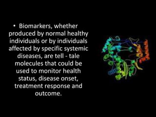 • Biomarkers, whether
produced by normal healthy
individuals or by individuals
affected by specific systemic
diseases, are tell - tale
molecules that could be
used to monitor health
status, disease onset,
treatment response and
outcome.
 