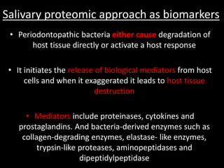Salivary proteomic approach as biomarkers
• Periodontopathic bacteria either cause degradation of
host tissue directly or activate a host response
• It initiates the release of biological mediators from host
cells and when it exaggerated it leads to host tissue
destruction
• Mediators include proteinases, cytokines and
prostaglandins. And bacteria-derived enzymes such as
collagen-degrading enzymes, elastase- like enzymes,
trypsin-like proteases, aminopeptidases and
dipeptidylpeptidase
 