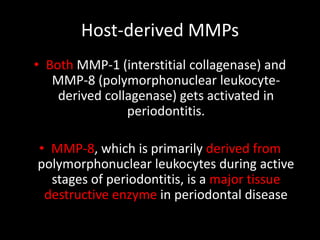 Host-derived MMPs
• Both MMP-1 (interstitial collagenase) and
MMP-8 (polymorphonuclear leukocyte-
derived collagenase) gets activated in
periodontitis.
• MMP-8, which is primarily derived from
polymorphonuclear leukocytes during active
stages of periodontitis, is a major tissue
destructive enzyme in periodontal disease
 