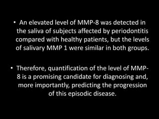 • An elevated level of MMP-8 was detected in
the saliva of subjects affected by periodontitis
compared with healthy patients, but the levels
of salivary MMP 1 were similar in both groups.
• Therefore, quantification of the level of MMP-
8 is a promising candidate for diagnosing and,
more importantly, predicting the progression
of this episodic disease.
 