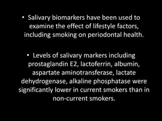 • Salivary biomarkers have been used to
examine the effect of lifestyle factors,
including smoking on periodontal health.
• Levels of salivary markers including
prostaglandin E2, lactoferrin, albumin,
aspartate aminotransferase, lactate
dehydrogenase, alkaline phosphatase were
significantly lower in current smokers than in
non-current smokers.
 
