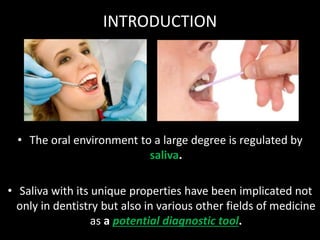 INTRODUCTION
• The oral environment to a large degree is regulated by
saliva.
• Saliva with its unique properties have been implicated not
only in dentistry but also in various other fields of medicine
as a potential diagnostic tool.
 