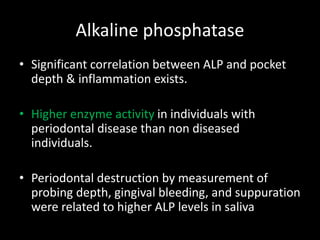 Alkaline phosphatase
• Significant correlation between ALP and pocket
depth & inflammation exists.
• Higher enzyme activity in individuals with
periodontal disease than non diseased
individuals.
• Periodontal destruction by measurement of
probing depth, gingival bleeding, and suppuration
were related to higher ALP levels in saliva
 