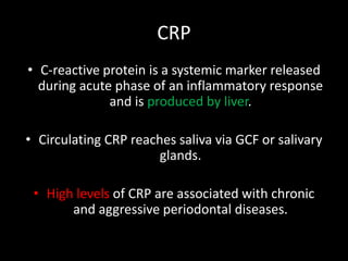 CRP
• C-reactive protein is a systemic marker released
during acute phase of an inflammatory response
and is produced by liver.
• Circulating CRP reaches saliva via GCF or salivary
glands.
• High levels of CRP are associated with chronic
and aggressive periodontal diseases.
 
