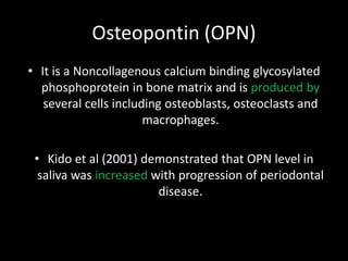 Osteopontin (OPN)
• It is a Noncollagenous calcium binding glycosylated
phosphoprotein in bone matrix and is produced by
several cells including osteoblasts, osteoclasts and
macrophages.
• Kido et al (2001) demonstrated that OPN level in
saliva was increased with progression of periodontal
disease.
 