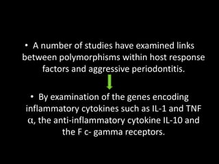 • A number of studies have examined links
between polymorphisms within host response
factors and aggressive periodontitis.
• By examination of the genes encoding
inflammatory cytokines such as IL-1 and TNF
α, the anti-inflammatory cytokine IL-10 and
the F c- gamma receptors.
 