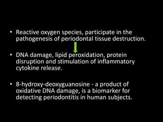 • Reactive oxygen species, participate in the
pathogenesis of periodontal tissue destruction.
• DNA damage, lipid peroxidation, protein
disruption and stimulation of inflammatory
cytokine release.
• 8-hydroxy-deoxyguanosine - a product of
oxidative DNA damage, is a biomarker for
detecting periodontitis in human subjects.
 